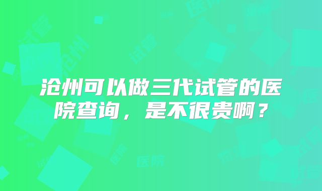 沧州可以做三代试管的医院查询,是不很贵啊?