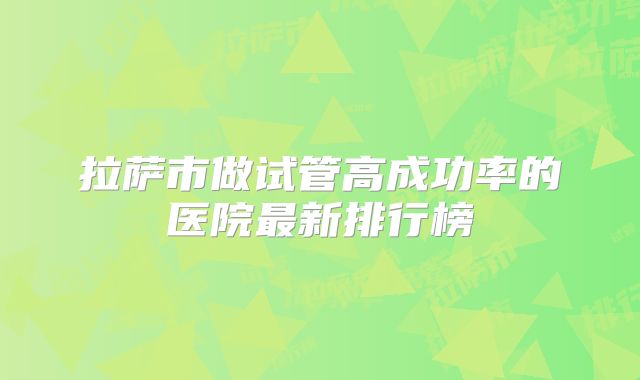 拉萨市做试管高成功率的医院最新排行榜