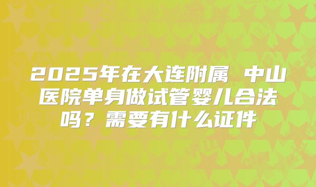 2025年在大连附属 中山医院单身做试管婴儿合法吗?需要有什么证件
