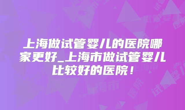 上海做试管婴儿的医院哪家更好_上海市做试管婴儿比较好的医院！