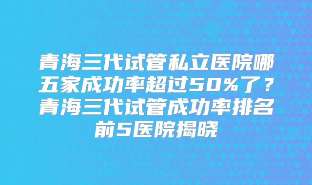 青海三代试管私立医院哪五家成功率超过50%了？青海三代试管成功率排名前5医院揭晓