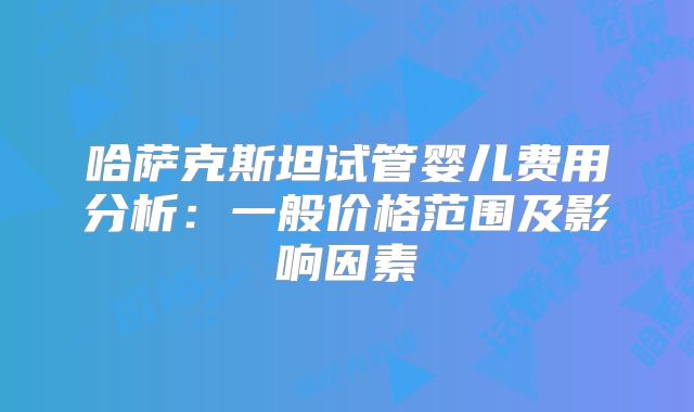 哈萨克斯坦试管婴儿费用分析：一般价格范围及影响因素