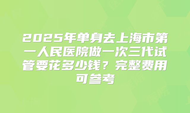 2025年单身去上海市第一人民医院做一次三代试管要花多少钱?完整费用可参考