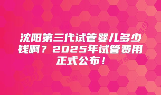 沈阳第三代试管婴儿多少钱啊？2025年试管费用正式公布！