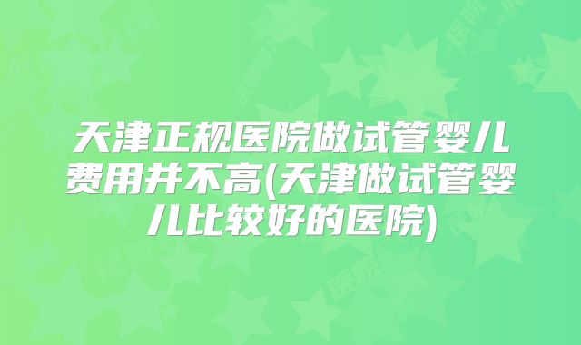 天津正规医院做试管婴儿费用并不高(天津做试管婴儿比较好的医院)
