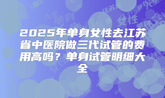 2025年单身女性去江苏省中医院做三代试管的费用高吗?单身试管明细大全