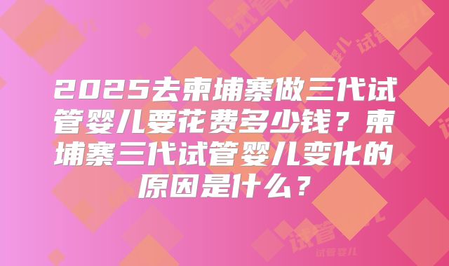 2025去柬埔寨做三代试管婴儿要花费多少钱？柬埔寨三代试管婴儿变化的原因是什么？