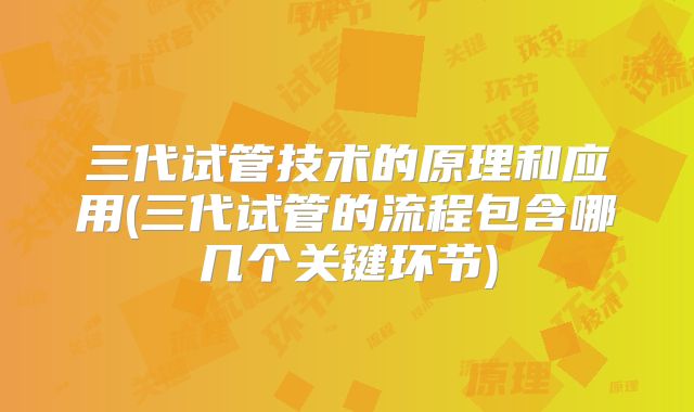 三代试管技术的原理和应用(三代试管的流程包含哪几个关键环节)