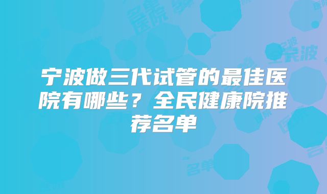 宁波做三代试管的最佳医院有哪些？全民健康院推荐名单