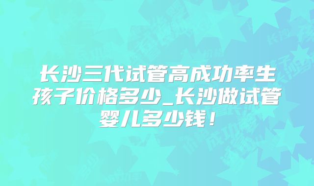 长沙三代试管高成功率生孩子价格多少_长沙做试管婴儿多少钱！