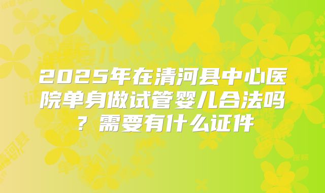 2025年在清河县中心医院单身做试管婴儿合法吗?需要有什么证件