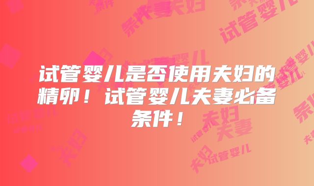 试管婴儿是否使用夫妇的精卵！试管婴儿夫妻必备条件！