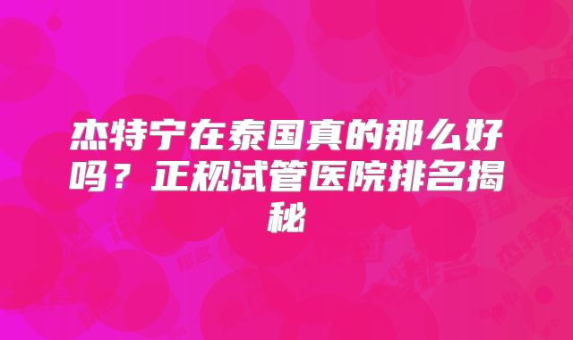 杰特宁在泰国真的那么好吗？正规试管医院排名揭秘