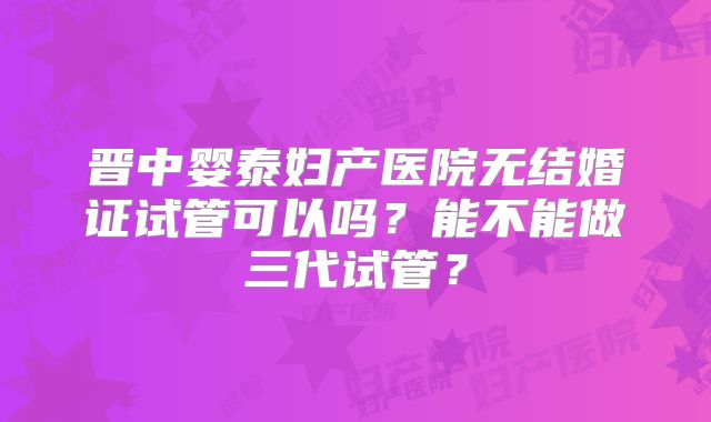 晋中婴泰妇产医院无结婚证试管可以吗？能不能做三代试管？