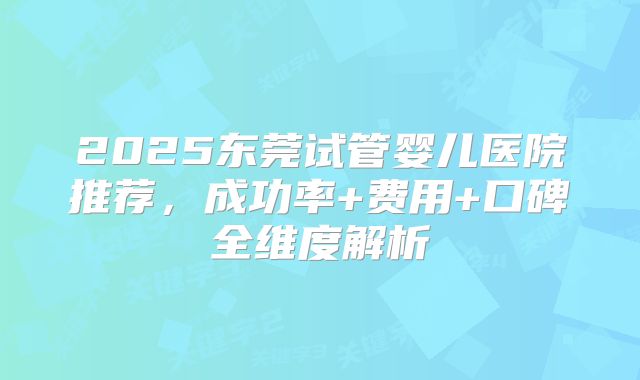 2025东莞试管婴儿医院推荐,成功率+费用+口碑全维度解析