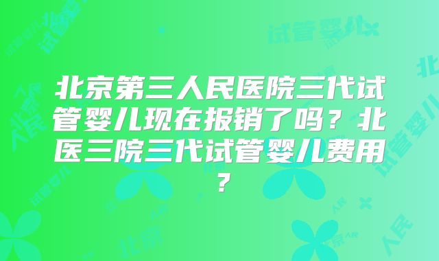 北京第三人民医院三代试管婴儿现在报销了吗？北医三院三代试管婴儿费用？
