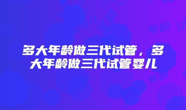 多大年龄做三代试管，多大年龄做三代试管婴儿