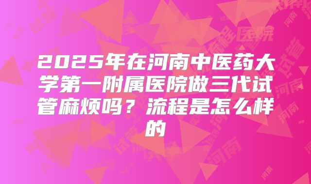 2025年在河南中医药大学第一附属医院做三代试管麻烦吗？流程是怎么样的