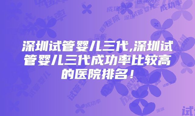 深圳试管婴儿三代,深圳试管婴儿三代成功率比较高的医院排名!