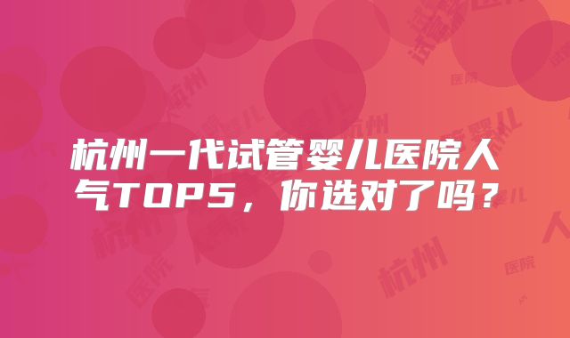 杭州一代试管婴儿医院人气TOP5，你选对了吗？
