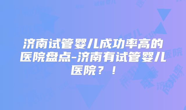济南试管婴儿成功率高的医院盘点-济南有试管婴儿医院？！