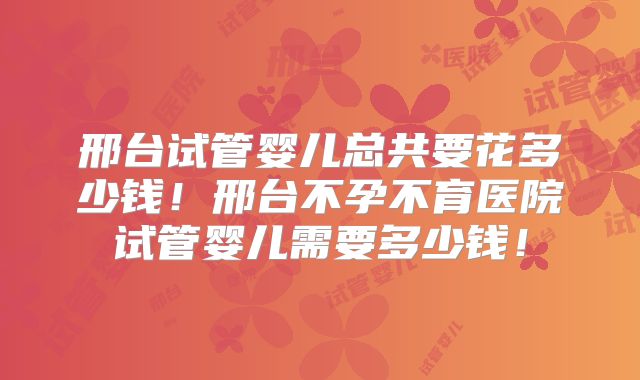 邢台试管婴儿总共要花多少钱!邢台不孕不育医院试管婴儿需要多少钱!
