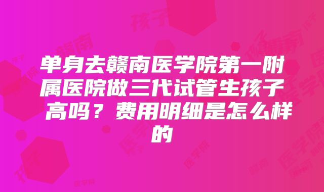 单身去赣南医学院第一附属医院做三代试管生孩子 高吗？费用明细是怎么样的