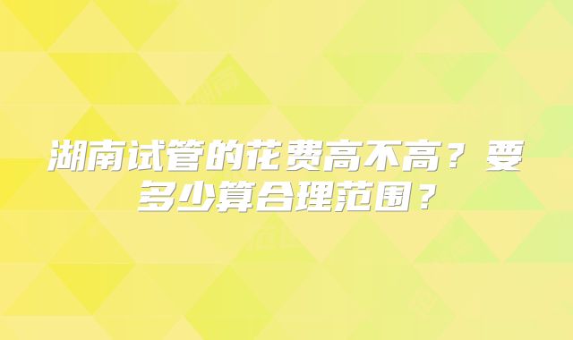 湖南试管的花费高不高?要多少算合理范围?