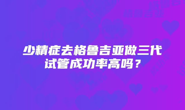 少精症去格鲁吉亚做三代试管成功率高吗？