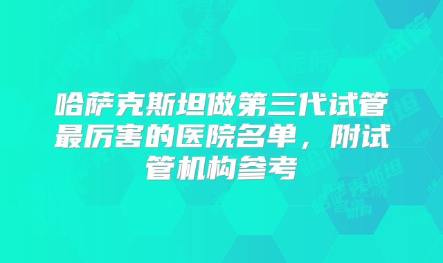 哈萨克斯坦做第三代试管最厉害的医院名单,附试管机构参考