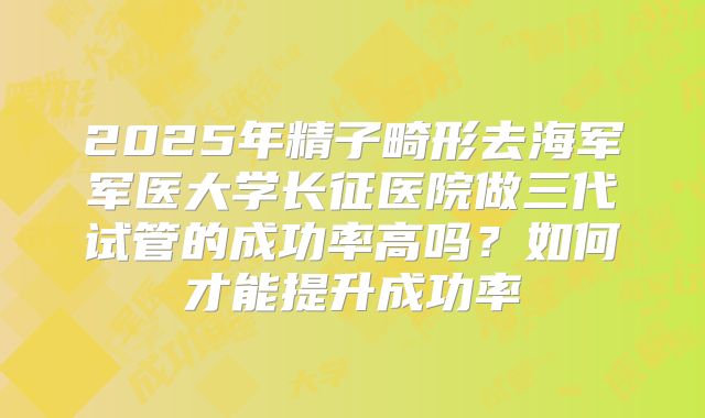 2025年精子畸形去海军军医大学长征医院做三代试管的成功率高吗?如何才能提升成功率
