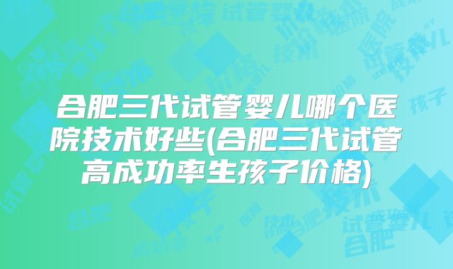 合肥三代试管婴儿哪个医院技术好些(合肥三代试管高成功率生孩子价格)