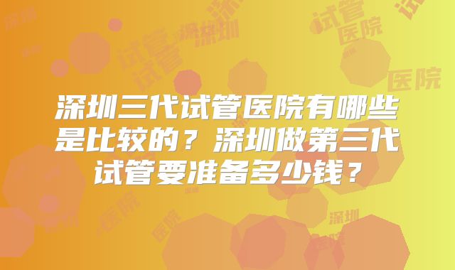 深圳三代试管医院有哪些是比较的？深圳做第三代试管要准备多少钱？