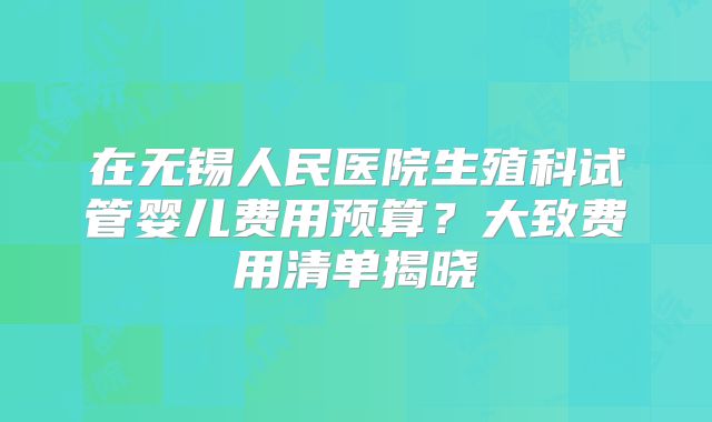 在无锡人民医院生殖科试管婴儿费用预算?大致费用清单揭晓