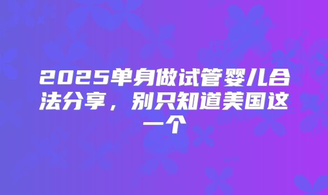 2025单身做试管婴儿合法分享,别只知道美国这一个