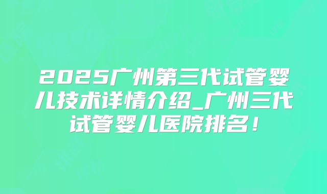 2025广州第三代试管婴儿技术详情介绍_广州三代试管婴儿医院排名！