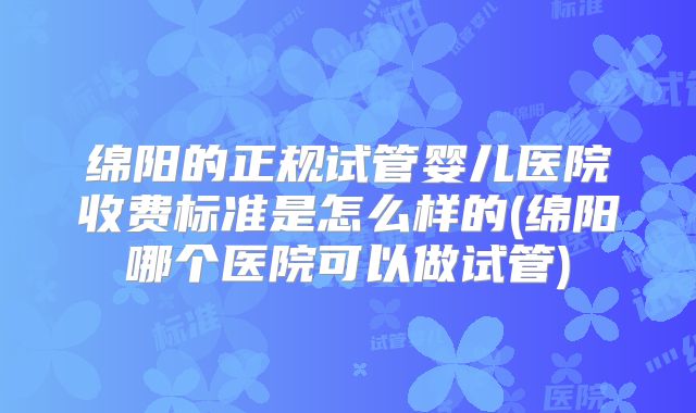 绵阳的正规试管婴儿医院收费标准是怎么样的(绵阳哪个医院可以做试管)