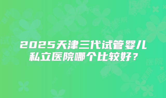 2025天津三代试管婴儿私立医院哪个比较好？