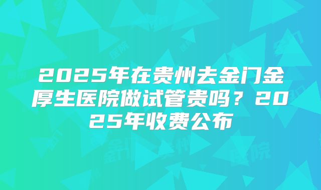 2025年在贵州去金门金厚生医院做试管贵吗？2025年收费公布