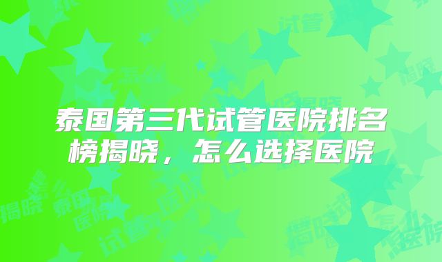 泰国第三代试管医院排名榜揭晓，怎么选择医院