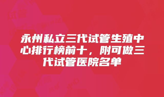 永州私立三代试管生殖中心排行榜前十，附可做三代试管医院名单