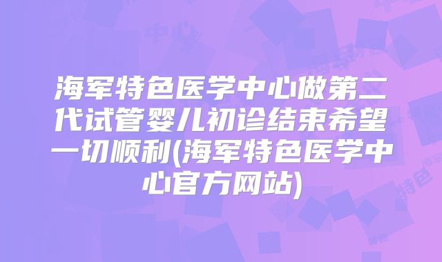 海军特色医学中心做第二代试管婴儿初诊结束希望一切顺利(海军特色医学中心官方网站)