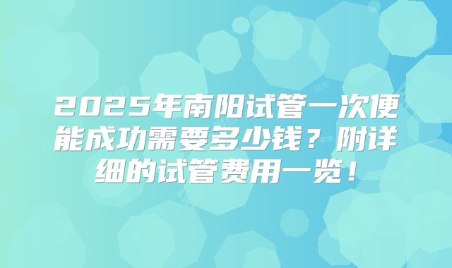 2025年南阳试管一次便能成功需要多少钱?附详细的试管费用一览!