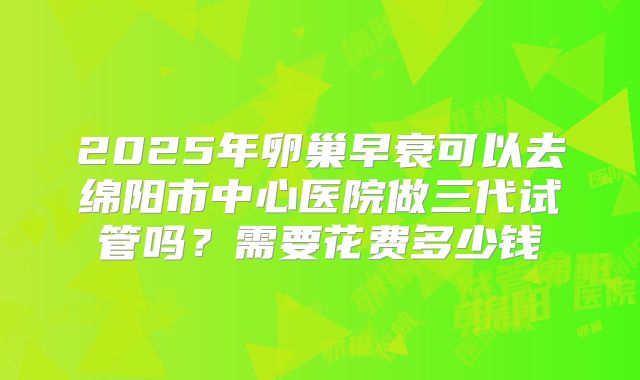 2025年卵巢早衰可以去绵阳市中心医院做三代试管吗?需要花费多少钱