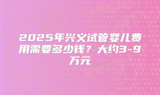 2025年兴义试管婴儿费用需要多少钱?大约3-9万元