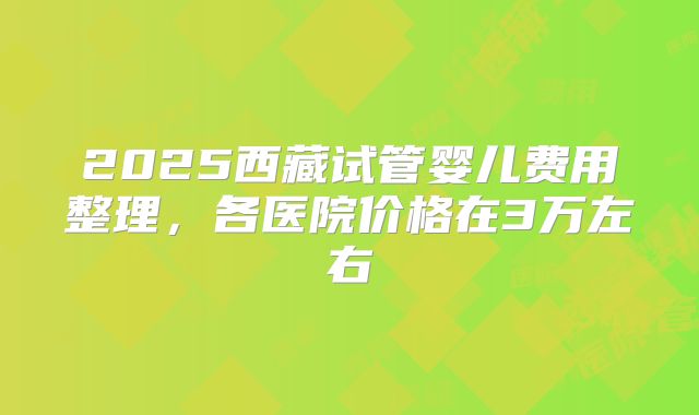 2025西藏试管婴儿费用整理，各医院价格在3万左右