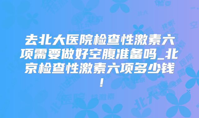 去北大医院检查性激素六项需要做好空腹准备吗_北京检查性激素六项多少钱!