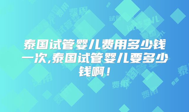 泰国试管婴儿费用多少钱一次,泰国试管婴儿要多少钱啊！