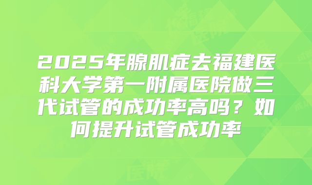 2025年腺肌症去福建医科大学第一附属医院做三代试管的成功率高吗?如何提升试管成功率