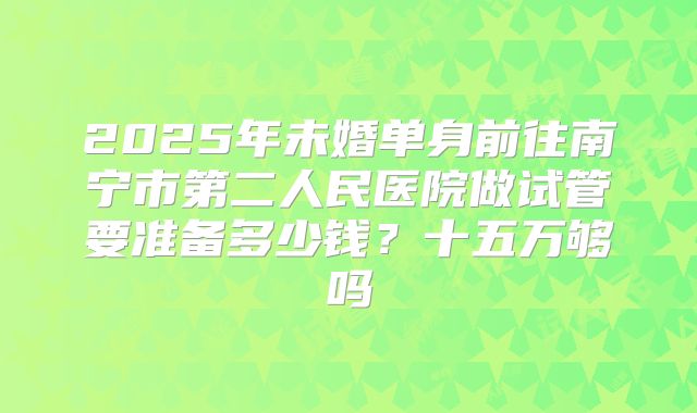 2025年未婚单身前往南宁市第二人民医院做试管要准备多少钱？十五万够吗